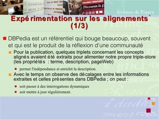 Expé rimentation sur les alignementsExpé rimentation sur les alignements
(1/3)(1/3)
 DBPedia est un référentiel qui bouge beaucoup, souvent
et qui est le produit de la réflexion d'une communauté
 Pour la publication, quelques triplets concernant les concepts
alignés avaient été extraits pour alimenter notre propre triple-store
(les propriétés : terme, description, pageWeb)
 permet l'indépendance et enrichit la description.
 Avec le temps on observe des décalages entre les informations
extraites et celles présentes dans DBPedia ; on peut :
 soit passer à des interrogations dynamiques
 soit mettre à jour régulièrement.
 