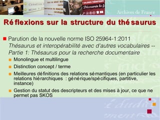 Ré flexions sur la structure du thé saurusRé flexions sur la structure du thé saurus
 Parution de la nouvelle norme ISO 25964-1:2011
Thésaurus et interopérabilité avec d'autres vocabulaires --
Partie 1: Thésaurus pour la recherche documentaire
 Monolingue et multilingue
 Distinction concept / terme
 Meilleures définitions des relations sémantiques (en particulier les
relations hiérarchiques : générique/spécifiques, partitive,
instance)
 Gestion du statut des descripteurs et des mises à jour, ce que ne
permet pas SKOS
 