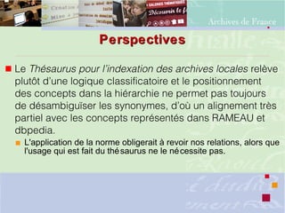 PerspectivesPerspectives
 Le Thésaurus pour l’indexation des archives locales relève
plutôt d’une logique classificatoire et le positionnement
des concepts dans la hiérarchie ne permet pas toujours
de désambiguïser les synonymes, d’où un alignement très
partiel avec les concepts représentés dans RAMEAU et
dbpedia.
 L'application de la norme obligerait à revoir nos relations, alors que
l'usage qui est fait du thésaurus ne le nécessite pas.
 