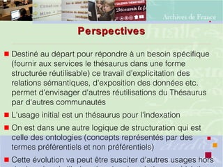 PerspectivesPerspectives
 Destiné au départ pour répondre à un besoin spécifique
(fournir aux services le thésaurus dans une forme
structurée réutilisable) ce travail d'explicitation des
relations sémantiques, d'exposition des données etc.
permet d'envisager d'autres réutilisations du Thésaurus
par d'autres communautés
 L'usage initial est un thésaurus pour l'indexation
 On est dans une autre logique de structuration qui est
celle des ontologies (concepts représentés par des
termes préférentiels et non préférentiels)
 Cette évolution va peut être susciter d'autres usages hors
 