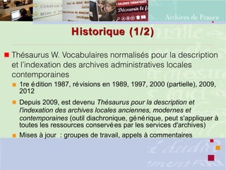 Historique (1/2)Historique (1/2)
 Thésaurus W. Vocabulaires normalisés pour la description
et l’indexation des archives administratives locales
contemporaines
 1re édition 1987, révisions en 1989, 1997, 2000 (partielle), 2009,
2012
 Depuis 2009, est devenu Thésaurus pour la description et
l'indexation des archives locales anciennes, modernes et
contemporaines (outil diachronique, générique, peut s'appliquer à
toutes les ressources conservées par les services d'archives)
 Mises à jour : groupes de travail, appels à commentaires
 