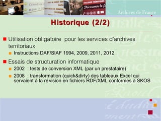 Historique (2/2)Historique (2/2)
 Utilisation obligatoire pour les services d’archives
territoriaux
 Instructions DAF/SIAF 1994, 2009, 2011, 2012
 Essais de structuration informatique
 2002 : tests de conversion XML (par un prestataire)
 2008 : transformation (quick&dirty) des tableaux Excel qui
servaient à la révision en fichiers RDF/XML conformes à SKOS
 