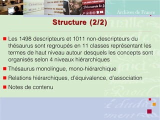 Structure (2/2)Structure (2/2)
 Les 1498 descripteurs et 1011 non-descripteurs du
thésaurus sont regroupés en 11 classes représentant les
termes de haut niveau autour desquels les concepts sont
organisés selon 4 niveaux hiérarchiques
 Thésaurus monolingue, mono-hiérarchique
 Relations hiérarchiques, d’équivalence, d’association
 Notes de contenu
 