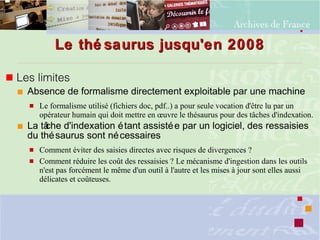Le thé saurus jusqu'en 2008Le thé saurus jusqu'en 2008
 Les limites
 Absence de formalisme directement exploitable par une machine
 Le formalisme utilisé (fichiers doc, pdf..) a pour seule vocation d'être lu par un
opérateur humain qui doit mettre en œuvre le thésaurus pour des tâches d'indexation.
 La tâche d'indexation étant assistée par un logiciel, des ressaisies
du thésaurus sont nécessaires
 Comment éviter des saisies directes avec risques de divergences ?
 Comment réduire les coût des ressaisies ? Le mécanisme d'ingestion dans les outils
n'est pas forcément le même d'un outil à l'autre et les mises à jour sont elles aussi
délicates et coûteuses.
 