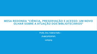 MESA REDONDA "CIÊNCIA, PRESERVAÇÃO E ACESSO: UM NOVO
OLHAR SOBRE A ATUAÇÃO DOS BIBLIOTECÁRIOS"
- Profa. Dra.ValériaValls –
(FaBCI/FESPSP)
12/03/19
 