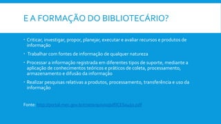 E A FORMAÇÃO DO BIBLIOTECÁRIO?
 Criticar, investigar, propor, planejar, executar e avaliar recursos e produtos de
informação
 Trabalhar com fontes de informação de qualquer natureza
 Processar a informação registrada em diferentes tipos de suporte, mediante a
aplicação de conhecimentos teóricos e práticos de coleta, processamento,
armazenamento e difusão da informação
 Realizar pesquisas relativas a produtos, processamento, transferência e uso da
informação
Fonte: http://portal.mec.gov.br/cne/arquivos/pdf/CES0492.pdf
 