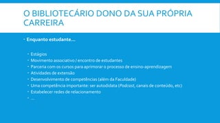 O BIBLIOTECÁRIO DONO DA SUA PRÓPRIA
CARREIRA
 Enquanto estudante...
 Estágios
 Movimento associativo / encontro de estudantes
 Parceria com os cursos para aprimorar o processo de ensino-aprendizagem
 Atividades de extensão
 Desenvolvimento de competências (além da Faculdade)
 Uma competência importante: ser autodidata (Podcast, canais de conteúdo, etc)
 Estabelecer redes de relacionamento
 ...
 