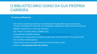 O BIBLIOTECÁRIO DONO DA SUA PRÓPRIA
CARREIRA
 E como profissional...
 Em muitos momentos similar ao momento de formação (Movimento associativo,
Eventos, Atividades de extensão, ser autodidata, estabelecer redes de relacionamento)
 Manter contato com o curso que o formou
 Ser “visto” (currículo Lattes, LinkedIn, etc)
 Acompanhar entidades da área: https://www.ifla.org/ifla-publications
 Cuidado com a sua postura nas redes sociais (sob o ponto de vista civil e profissional)
 Ter um olhar multidisciplinar
 Desenvolver novas competências (com cursos formais ou não)
 Pensar no seu planejamento de carreira!
 