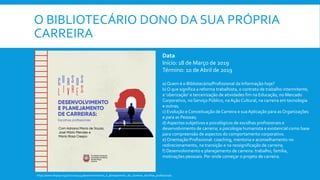 O BIBLIOTECÁRIO DONO DA SUA PRÓPRIA
CARREIRA
Data
Início: 18 de Março de 2019
Término: 10 de Abril de 2019
a) Quem é o Bibliotecário/Profissional da Informação hoje?
b) O que significa a reforma trabalhista, o contrato de trabalho intermitente,
a ‘uberização’ e terceirização de atividades fim na Educação, no Mercado
Corporativo, no Serviço Público, naAção Cultural, na carreira em tecnologia
e outras;
c) Evolução e Conceituação de Carreira e suaAplicação para as Organizações
e para as Pessoas;
d) Aspectos subjetivos e psicológicos de escolhas profissionais e
desenvolvimento de carreira; a psicologia humanista e existencial como base
para compreensão de aspectos do comportamento corporativo.
e) Orientação Profissional: coaching, mentoria e aconselhamento no
redirecionamento, na transição e na ressignificação de carreira;
f) Desenvolvimento e planejamento de carreira: trabalho, família,
motivações pessoais. Por onde começar o projeto de carreira.
https://www.fespsp.org.br/curso/324/desenvolvimento_e_planejamento_de_carreiras_escolhas_profissionais
 
