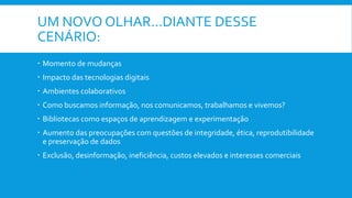 UM NOVO OLHAR...DIANTE DESSE
CENÁRIO:
 Momento de mudanças
 Impacto das tecnologias digitais
 Ambientes colaborativos
 Como buscamos informação, nos comunicamos, trabalhamos e vivemos?
 Bibliotecas como espaços de aprendizagem e experimentação
 Aumento das preocupações com questões de integridade, ética, reprodutibilidade
e preservação de dados
 Exclusão, desinformação, ineficiência, custos elevados e interesses comerciais
 