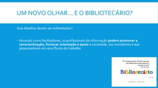 UM NOVO OLHAR... E O BIBLIOTECÁRIO?
Que desafios devem ser enfrentados?
 Atuando como facilitadores, os profissionais da informação podem promover a
conscientização, fornecer orientação e apoio à sociedade, aos estudantes e aos
pesquisadores em seus fluxos de trabalho
 