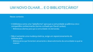UM NOVO OLHAR... E O BIBLIOTECÁRIO?
Nesse contexto:
 A biblioteca como uma “plataforma” para que a comunidade acadêmica crie e
compartilhe conhecimento (termo cunhado por David Lankes)
 Bibliotecas abertas para que a comunidade crie demandas
 Não é somente uma mudança teórica, exige um reposicionamento do
bibliotecário:
 Bibliotecários que fomentem ativamente o desenvolvimento da comunidade na qual se
inserem
 