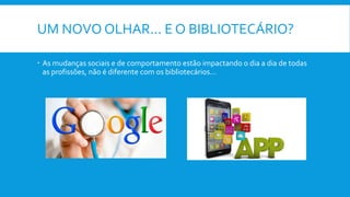 UM NOVO OLHAR... E O BIBLIOTECÁRIO?
 As mudanças sociais e de comportamento estão impactando o dia a dia de todas
as profissões, não é diferente com os bibliotecários...
 
