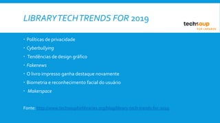 LIBRARYTECHTRENDS FOR 2019
 Políticas de privacidade
 Cyberbullying
 Tendências de design gráfico
 Fakenews
 O livro impresso ganha destaque novamente
 Biometria e reconhecimento facial do usuário
 Makerspace
Fonte: http://www.techsoupforlibraries.org/blog/library-tech-trends-for-2019
 