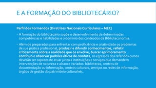 E A FORMAÇÃO DO BIBLIOTECÁRIO?
Perfil dos Formandos (Diretrizes Nacionais Curriculares – MEC)
 A formação do bibliotecário supõe o desenvolvimento de determinadas
competências e habilidades e o domínio dos conteúdos da Biblioteconomia.
 Além de preparados para enfrentar com proficiência e criatividade os problemas
de sua prática profissional, produzir e difundir conhecimentos, refletir
criticamente sobre a realidade que os envolve, buscar aprimoramento
contínuo e observar padrões éticos de conduta, os egressos dos referidos cursos
deverão ser capazes de atuar junto a instituições e serviços que demandem
intervenções de natureza e alcance variados: bibliotecas, centros de
documentação ou informação, centros culturais, serviços ou redes de informação,
órgãos de gestão do patrimônio cultural etc.
 