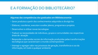 E A FORMAÇÃO DO BIBLIOTECÁRIO?
Algumas das competências dos graduados em Biblioteconomia:
 Gerar produtos a partir dos conhecimentos adquiridos e divulgá-los
 Elaborar, coordenar, executar e avaliar planos, programas e projetos
 Desenvolver e utilizar novas tecnologias
 Traduzir as necessidades de indivíduos, grupos e comunidades nas respectivas
áreas de atuação
 Responder a demandas sociais de informação produzidas pelas transformações
tecnológicas que caracterizam o mundo contemporâneo
 Interagir e agregar valor nos processos de geração, transferência e uso da
informação, em todo e qualquer ambiente
 