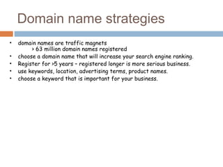 • domain names are traffic magnets
> 63 million domain names registered
• choose a domain name that will increase your search engine ranking.
• Register for >5 years – registered longer is more serious business.
• use keywords, location, advertising terms, product names.
• choose a keyword that is important for your business.
Domain name strategies
 