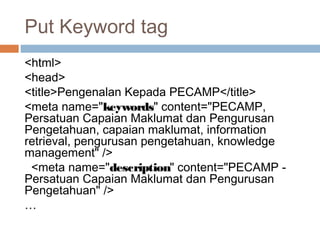 Put Keyword tag
<html>
<head>
<title>Pengenalan Kepada PECAMP</title>
<meta name="keywords" content="PECAMP,
Persatuan Capaian Maklumat dan Pengurusan
Pengetahuan, capaian maklumat, information
retrieval, pengurusan pengetahuan, knowledge
management" />
<meta name="description" content="PECAMP -
Persatuan Capaian Maklumat dan Pengurusan
Pengetahuan" />
…
 