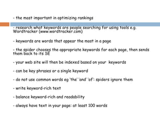 - the most important in optimizing rankings
- research what keywords are people searching for using tools e.g.
Wordtracker (www.wordtracker.com)
- keywords are words that appear the most in a page
- the spider chooses the appropriate keywords for each page, then sends
them back to its SE
- your web site will then be indexed based on your keywords
- can be key phrases or a single keyword
- do not use common words eg ‘the’ ‘and’ ‘of’: spiders ignore them
- write keyword-rich text
- balance keyword-rich and readability
- always have text in your page: at least 100 words
 