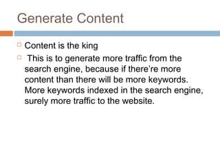 Generate Content
 Content is the king
  This is to generate more traffic from the
search engine, because if there’re more
content than there will be more keywords.
More keywords indexed in the search engine,
surely more traffic to the website.
 