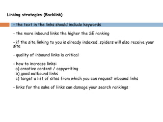 Linking strategies (Backlink)
- the text in the links should include keywords
- the more inbound links the higher the SE ranking
- if the site linking to you is already indexed, spiders will also receive your
site
- quality of inbound links is critical
- how to increase links:
a) creative content / copywriting
b) good outbound links
c) target a list of sites from which you can request inbound links
- links for the sake of links can damage your search rankings
 