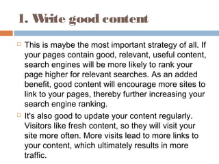1. Write good content
 This is maybe the most important strategy of all. If
your pages contain good, relevant, useful content,
search engines will be more likely to rank your
page higher for relevant searches. As an added
benefit, good content will encourage more sites to
link to your pages, thereby further increasing your
search engine ranking.
 It's also good to update your content regularly.
Visitors like fresh content, so they will visit your
site more often. More visits lead to more links to
your content, which ultimately results in more
traffic.
 
