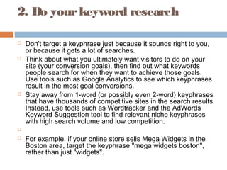 2. Do yourkeyword research
 Don't target a keyphrase just because it sounds right to you,
or because it gets a lot of searches.
 Think about what you ultimately want visitors to do on your
site (your conversion goals), then find out what keywords
people search for when they want to achieve those goals.
Use tools such as Google Analytics to see which keyphrases
result in the most goal conversions.
 Stay away from 1-word (or possibly even 2-word) keyphrases
that have thousands of competitive sites in the search results.
Instead, use tools such as Wordtracker and the AdWords
Keyword Suggestion tool to find relevant niche keyphrases
with high search volume and low competition.
  
 For example, if your online store sells Mega Widgets in the
Boston area, target the keyphrase "mega widgets boston",
rather than just "widgets".
 