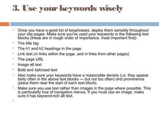 3. Use yourkeywords wisely
 Once you have a good list of keyphrases, deploy them sensibly throughout
your site pages. Make sure you've used your keywords in the following text
blocks (these are in rough order of importance, most important first):
 The title tag
 The h1 and h2 headings in the page
 Link text (in links within the page, and in links from other pages)
 The page URL
 Image alt text
 Bold and italicised text
 Also make sure your keywords have a reasonable density (i.e. they appear
fairly often in the above text blocks — but not too often) and prominence
(place them near the start of each text block).
 Make sure you use text rather than images in the page where possible. This
is particularly true of navigation menus. If you must use an image, make
sure it has keyword-rich alt text.
  
 