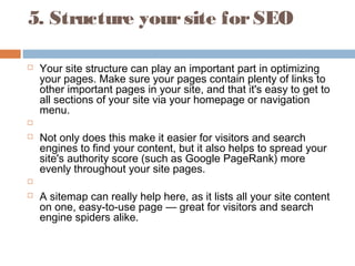 5. Structure yoursite forSEO
 Your site structure can play an important part in optimizing
your pages. Make sure your pages contain plenty of links to
other important pages in your site, and that it's easy to get to
all sections of your site via your homepage or navigation
menu.
  
 Not only does this make it easier for visitors and search
engines to find your content, but it also helps to spread your
site's authority score (such as Google PageRank) more
evenly throughout your site pages.
  
 A sitemap can really help here, as it lists all your site content
on one, easy-to-use page — great for visitors and search
engine spiders alike.
 
