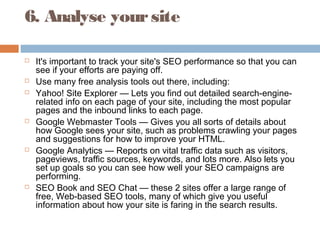 6. Analyse yoursite
 It's important to track your site's SEO performance so that you can
see if your efforts are paying off.
 Use many free analysis tools out there, including:
 Yahoo! Site Explorer — Lets you find out detailed search-engine-
related info on each page of your site, including the most popular
pages and the inbound links to each page.
 Google Webmaster Tools — Gives you all sorts of details about
how Google sees your site, such as problems crawling your pages
and suggestions for how to improve your HTML.
 Google Analytics — Reports on vital traffic data such as visitors,
pageviews, traffic sources, keywords, and lots more. Also lets you
set up goals so you can see how well your SEO campaigns are
performing.
 SEO Book and SEO Chat — these 2 sites offer a large range of
free, Web-based SEO tools, many of which give you useful
information about how your site is faring in the search results.
 