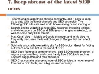 7. Keep abreast of the latest SEO
news
  Search engine algorithms change constantly, and it pays to keep
up to date with the latest changes and SEO strategies. The
following SEO sites are well worth bookmarking or subscribing to:
 Search Engine Watch is a huge SEO resource, including articles
and white papers on SEO and SEM (search engine marketing), as
well as some busy SEO forums.
 Matt Cutts' blog — Matt is a Google engineer, and in his blog he
frequently discusses the latest changes at Google that can affect
SEO.
 Sphinn is a social bookmarking site for SEO topics. Great for finding
out what's new and hot in the world of SEO.
 SEO Book features a comprehensive, paid SEO training program, a
regularly-updated blog, and some handy free SEO tools such as
keyword suggesters and rank checkers.
 SEO Chat contains a large number of SEO articles, a huge range of
free online SEO tools, and a big forum community.
 
