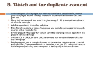 9. Watch out forduplicate content
 Search engines dislike pages that basically contain the same content, and will
give such pages a lower ranking. Therefore, avoid duplicate content URLs on
your site.
 Many factors can result in a search engine seeing 2 URLs as duplicates of each
other — for example:
 Articles republished from other websites
 Print-friendly versions of pages (make sure you exclude such pages from search
engines with a robots.txt file)
 Similar product info pages that contain very little changing content apart from the
product name and image
 Session IDs in URLs, or other URL parameters that result in different URLs for
the same page
 Displaying your site at multiple domains — for example, www.example.com and
example.com. Choose one domain or the other, then use 301 redirects to ensure
that everyone (including search engines) is looking at just the one domain.
 
