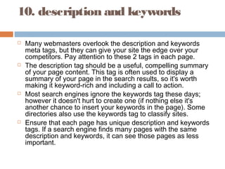 10. description and keywords
 Many webmasters overlook the description and keywords
meta tags, but they can give your site the edge over your
competitors. Pay attention to these 2 tags in each page.
 The description tag should be a useful, compelling summary
of your page content. This tag is often used to display a
summary of your page in the search results, so it's worth
making it keyword-rich and including a call to action.
 Most search engines ignore the keywords tag these days;
however it doesn't hurt to create one (if nothing else it's
another chance to insert your keywords in the page). Some
directories also use the keywords tag to classify sites.
 Ensure that each page has unique description and keywords
tags. If a search engine finds many pages with the same
description and keywords, it can see those pages as less
important.
 