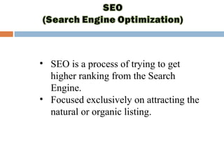 • SEO is a process of trying to get
higher ranking from the Search
Engine.
• Focused exclusively on attracting the
natural or organic listing.
 
