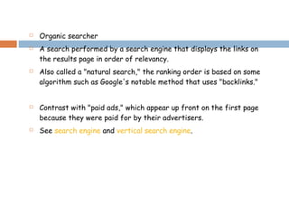 Organic searcher
 A search performed by a search engine that displays the links on
the results page in order of relevancy.
 Also called a "natural search," the ranking order is based on some
algorithm such as Google's notable method that uses "backlinks."
 Contrast with "paid ads," which appear up front on the first page
because they were paid for by their advertisers.
 See search engine and vertical search engine.
 