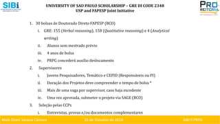 Niels Olsen Saraiva Câmara 25 de Outubro de 2018 SIBI ⏐ PRPG
UNIVERSITY OF SAO PAULO SCHOLARSHIP – GRE DI CODE 2348
USP and FAPESP Joint Initiative
1. 30 bolsas de Doutorado Direto FAPESP (BCO)
i. GRE: 155 (Verbal reasoning), 158 (Quatitative reasoning) e 4 (Analytical
writing)
ii. Alunos sem mestrado prévio
iii. 4 anos de bolsa
iv. PRPG concederá auxílio deslocamento
2. Supervisores
i. Jovens Pesquisadores, Temático e CEPID (Responsáveis ou PI)
ii. Duração dos Projetos deve compreender o tempo de bolsa *
iii. Mais de uma vaga por supervisor, caso haja excedente
iv. Uma vez aprovada, submeter o projeto via SAGE (BCO)
3. Seleção pelas CCPs
i. Entrevistas, provas e/ou documentos complementares
 