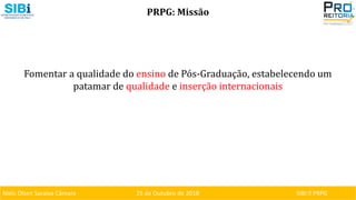 Niels Olsen Saraiva Câmara 25 de Outubro de 2018 SIBI ⏐ PRPG
PRPG: Missão
Fomentar a qualidade do ensino de Pós-Graduação, estabelecendo um
patamar de qualidade e inserção internacionais
 