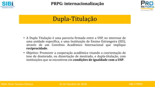 Niels Olsen Saraiva Câmara 25 de Outubro de 2018 SIBI ⏐ PRPG
PRPG: internacionalização
Dupla-Titulação
• A Dupla Titulação é uma parceria firmada entre a USP, no interesse de
uma unidade específica, e uma Instituição de Ensino Estrangeira (IES),
através de um Convênio Acadêmico Internacional que implique
reciprocidade.
• Objetivo: Promover a cooperação acadêmica visando a coorientação de
tese de doutorado, ou dissertação de mestrado, e dupla-titulação, com
instituições que se encontrem em condições de igualdade com a USP.
 