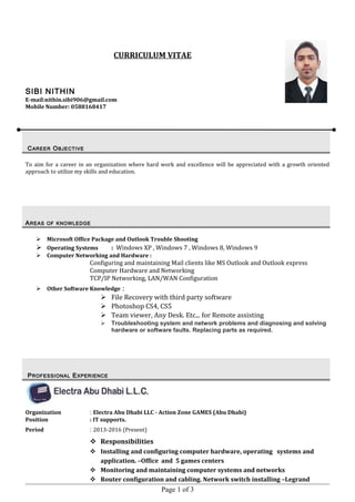 CURRICULUM VITAE
SIBI NITHIN
E-mail:nithin.sibi906@gmail.com
Mobile Number: 0588168417
To aim for a career in an organization where hard work and excellence will be appreciated with a growth oriented
approach to utilize my skills and education.
AAREASREAS OFOF KNOWLEDGEKNOWLEDGE
 Microsoft Office Package and Outlook Trouble Shooting
 Operating Systems : Windows XP , Windows 7 , Windows 8, Windows 9
 Computer Networking and Hardware :
Configuring and maintaining Mail clients like MS Outlook and Outlook express
Computer Hardware and Networking
TCP/IP Networking, LAN/WAN Configuration
 Other Software Knowledge :
 File Recovery with third party software
 Photoshop CS4, CS5
 Team viewer, Any Desk. Etc... for Remote assisting
 Troubleshooting system and network problems and diagnosing and solving
hardware or software faults. Replacing parts as required.
Organization : Electra Abu Dhabi LLC - Action Zone GAMES (Abu Dhabi)
Position : IT supports.
Period : 2013-2016 (Present)
 Responsibilities
 Installing and configuring computer hardware, operating systems and
application. –Office and 5 games centers
 Monitoring and maintaining computer systems and networks
 Router configuration and cabling. Network switch installing –Legrand
Page 1 of 3
CCAREERAREER OOBJECTIVEBJECTIVE
PPROFESSIONALROFESSIONAL EEXPERIENCEXPERIENCE
 