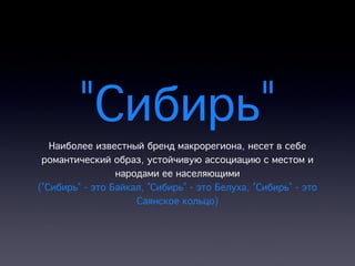 "Сибирь"
   Наиболее известный бренд макрорегиона, несет в себе
 романтический образ, устойчивую ассоциацию с местом и
                 народами ее населяющими
("Сибирь" - это Байкал, "Сибирь" - это Белуха, "Сибирь" - это
                     Саянское кольцо)
 