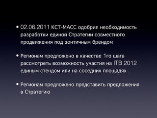• 02.06.2011 КСТ-МАСС одобрил необходимость
  разработки единой Стратегии совместного
  продвижения под зонтичным брендом

• Регионам предложено в качестве 1го шага
  рассмотреть возможность участия на ITB 2012
  единым стендом или на соседних площадях

• Регионам предложено представить предложения
  в Стратегию
 