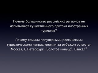 Почему большинство российских регионов не
 испытывают существенного притока иностранных
                  туристов?

     Почему самыми популярными российскими
туристическими направлениями за рубежом остаются
  Москва, С.Петербург, "Золотое кольцо", Байкал?
 