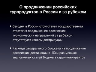 О продвижении российских
турпродуктов в России и за рубежом


• Сегодня в России отсутствует государственная
  стратегия продвижения российских
  туристических направлений за рубежом,
  отсутствуют каналы дистрибуции

• Расходы федерального бюджета на продвижение
  российских дестинаций в 10ки раз меньше
  аналогичных статей бюджета стран-конкурентов
 