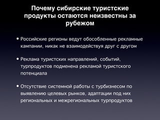 Почему сибирские туристские
   продукты остаются неизвестны за
              рубежом

• Российские регионы ведут обособленные рекламные
  кампании, никак не взаимодействуя друг с другом

• Реклама туристских направлений, событий,
  турпродуктов подменена рекламой туристского
  потенциала

• Отсутствие системной работы с турбизнесом по
  выявлению целевых рынков, адаптации под них
  региональных и межрегиональных турпродуктов
 