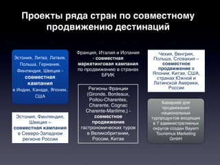 Проекты ряда стран по совместному
       продвижению дестинаций

                           Франция, Италия и Испания     Чехия, Венгрия,
 Эстония, Литва, Латвия,         - совместная          Польша, Словакия –
   Польша, Германия,       маркетинговая кампания         совместное
  Финляндия, Швеция -      по продвижению в странах      продвижение в
                                     БРИК              Японии, Китае, США,
     совместная                                         странах Южной и
      кампания                                         Латинской Америки,
в Индии, Канаде, Японии,        Регионы Франции              России
          США                  (Gironde, Bordeaux,
                                Poitou-Charentes,
                                                             Баварией для
                                Charente, Cognac
                                                             продвижения
                              Charente-Maritime,) -          национальных
 Эстония, Финляндия,               совместное          турпродуктов входящих
       Швеция –                  продвижение            в 7 административных
совместная кампания         гастрономических туров      округов создан Bayern
  в Северо-Западном            в Великобритании,          Tourismus Marketing
    регионе России               России, Китае                   GmbH
 