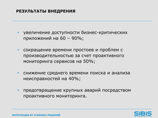 ИНТЕГРАЦИЯ ИТ И БИЗНЕС-РЕШЕНИЙ
• увеличение доступности бизнес-критических
приложений на 60 – 90%;
• сокращение времени простоев и проблем с
производительностью за счет проактивного
мониторинга сервисов на 50%;
• снижение среднего времени поиска и анализа
неисправностей на 40%;
• предотвращение крупных аварий посредством
проактивного мониторинга.
РЕЗУЛЬТАТЫ ВНЕДРЕНИЯ
 