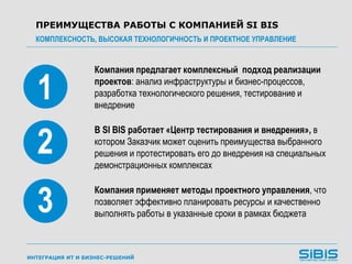ИНТЕГРАЦИЯ ИТ И БИЗНЕС-РЕШЕНИЙ
Компания предлагает комплексный подход реализации
проектов: анализ инфраструктуры и бизнес-процессов,
разработка технологического решения, тестирование и
внедрение
ПРЕИМУЩЕСТВА РАБОТЫ С КОМПАНИЕЙ SI BIS
КОМПЛЕКСНОСТЬ, ВЫСОКАЯ ТЕХНОЛОГИЧНОСТЬ И ПРОЕКТНОЕ УПРАВЛЕНИЕ
1
2
3
В SI BIS работает «Центр тестирования и внедрения», в
котором Заказчик может оценить преимущества выбранного
решения и протестировать его до внедрения на специальных
демонстрационных комплексах
Компания применяет методы проектного управления, что
позволяет эффективно планировать ресурсы и качественно
выполнять работы в указанные сроки в рамках бюджета
 