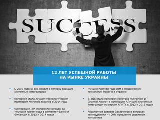 12 ЛЕТ УСПЕШНОЙ РАБОТЫ
НА РЫНКЕ УКРАИНЫ
• C 2010 года SI BIS входит в пятерку ведущих
системных интеграторов
• Компания стала лучшим технологическим
партнером Microsoft Украина в 2014 году
• Корпорация IBM присвоила награды за
«Лучший проект года в сегменте «Банки и
Финансы» в 2013 и 2014 годах
• Лучший партнер года IBM в продвижении
технологий Power 8 в Украине
• SI BIS стала призером конкурса «Ukrainian IT-
Channel Award» в номинации «Лучший системный
интегратор» по версии АПИТУ в 2012 и 2013 годах
• Абсолютное доверие Заказчиков в вопросах
техподдержки – 100% продление сервисных
контрактов
 