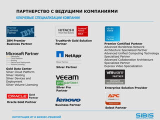 ИНТЕГРАЦИЯ ИТ И БИЗНЕС-РЕШЕНИЙ
ПАРТНЕРСТВО С ВЕДУЩИМИ КОМПАНИЯМИ
КЛЮЧЕВЫЕ СПЕЦИАЛИЗАЦИИ КОМПАНИИ
IBM Premier
Business Partner
TrueNorth Gold Solution
Partner
Gold Data Center
Silver Cloud Platform
Silver Hosting
Silver Devices and
Deployment
Silver Volume Licensing
Premier Certified Partner
Advanced Borderless Network
Architecture Specialized Partner
Advanced Unified Computing Technology
Specialized Partner
Advanced Collaboration Architecture
Specialized Partner
Express Video Specialization
Enterprise Solution Provider
Silver Partner
Business Partner
Select Partner
Oracle Gold Partner
Silver Pro
Partner
 