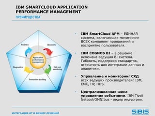 ИНТЕГРАЦИЯ ИТ И БИЗНЕС-РЕШЕНИЙ
• IBM SmartCloud APM – ЕДИНАЯ
система, включающая мониторинг
ВСЕХ компонент приложений и
восприятие пользователя.
• IBM COGNOS BI – в решение
включена ведущая BI система.
Гибкость, поддержка стандартов,
открытость для интеграции данных и
аналитики.
• Управление и мониторинг СХД
всех ведущих производителей: IBM,
EMC, HP, HDS.
• Централизованная шина
управления событиями. IBM Tivoli
Netcool/OMNIbus - лидер индустрии.
IBM SMARTCLOUD APPLICATION
PERFORMANCE MANAGEMENT
ПРЕИМУЩЕСТВА
 